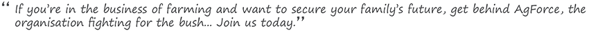 'If your in the business of farming and want to secure your family's futre, get behind AgForce, the organisation figthing for the bush... Join us today'